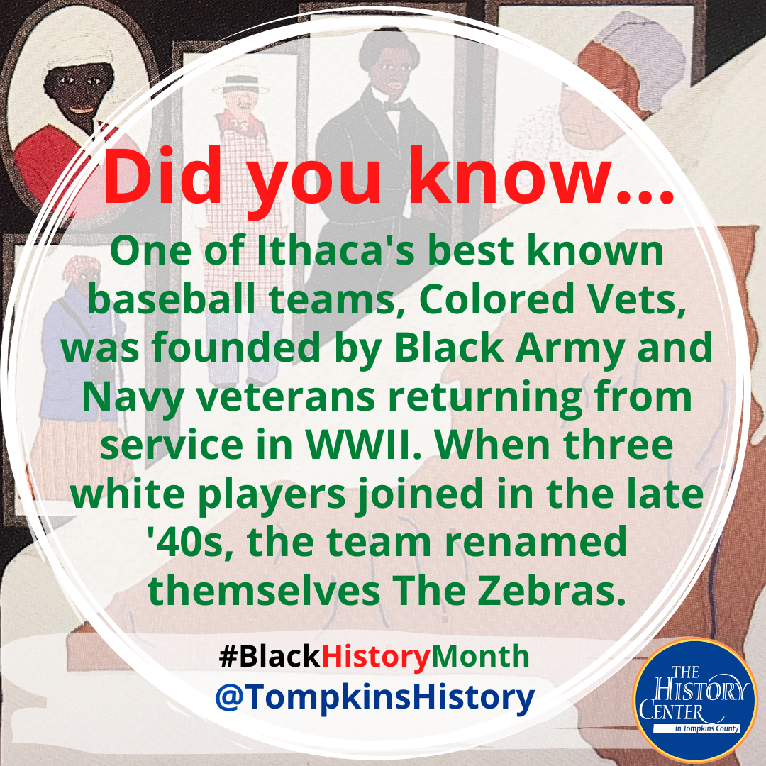 Text that says "Did you know... One of Ithaca's best known baseball teams, Colored Vets, was founded by Black Army and Navy veterans returning from service in WWIII. When three white players joined the team in the late '40s, the team renamed themselves The Zebras."